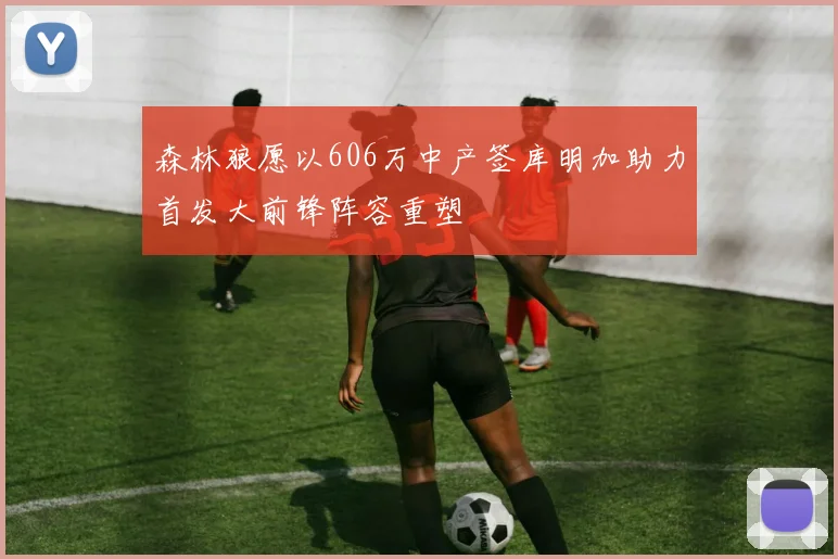森林狼愿以606万中产签库明加助力首发大前锋阵容重塑